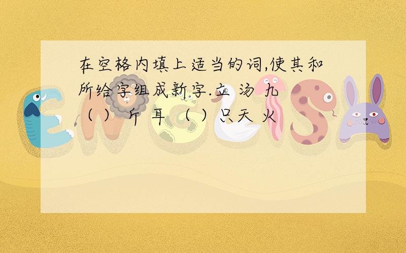 在空格内填上适当的词,使其和所给字组成新字.立 汤 九 （ ） 斤 耳 （ ）只天 火