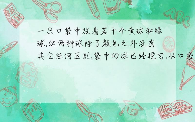 一只口袋中放着若干个黄球和绿球,这两种球除了颜色之外没有其它任何区别,袋中的球已经搅匀,从口袋中取出一个球恰是黄球的概率为2/5.（1）取出绿球的概率是多少?（2）如果袋中的黄球有