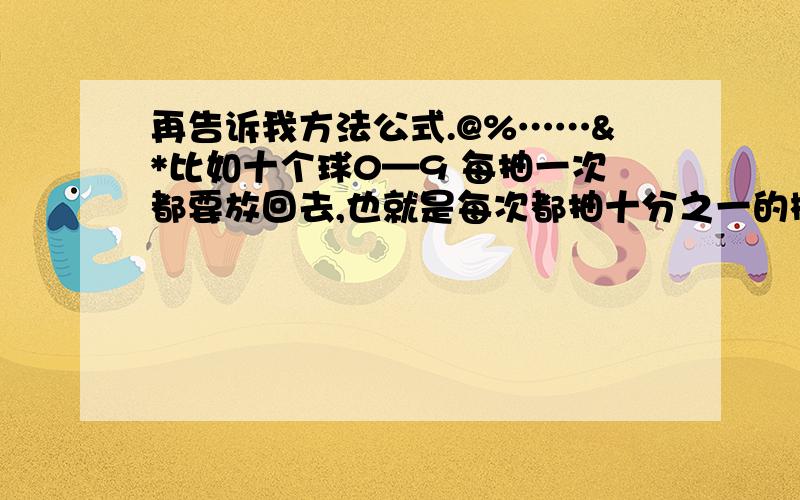 再告诉我方法公式.@%……&*比如十个球0—9 每抽一次都要放回去,也就是每次都抽十分之一的概率,但是如果抽了50次都没抽到5,那么第51次抽到5的概率是多少?52次呢?依次类推,如何计算概率?某