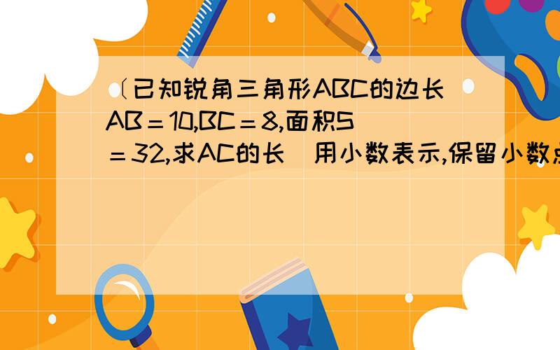 〔已知锐角三角形ABC的边长AB＝10,BC＝8,面积S＝32,求AC的长（用小数表示,保留小数点后两位）.谢谢