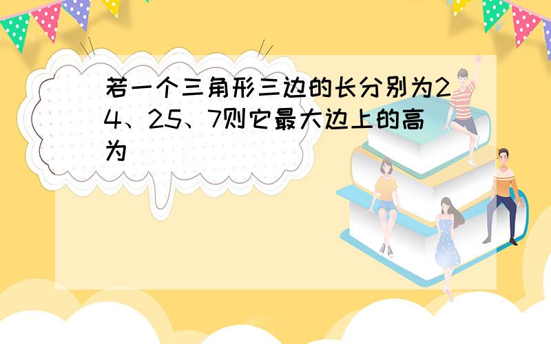 若一个三角形三边的长分别为24、25、7则它最大边上的高为