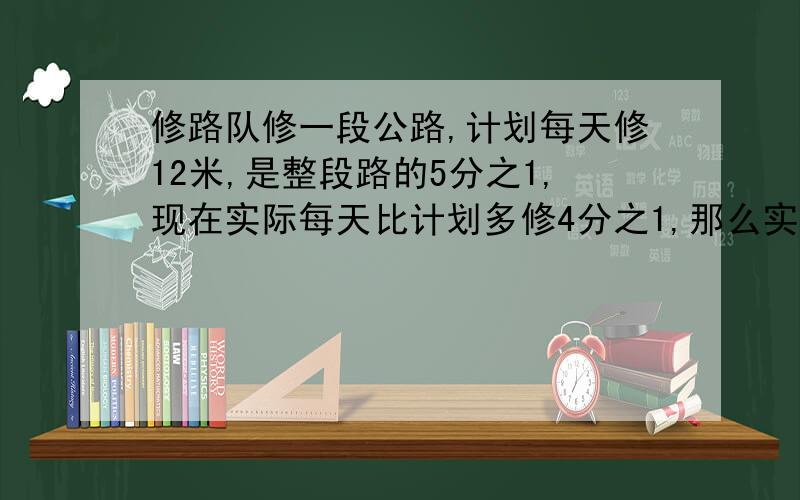 修路队修一段公路,计划每天修12米,是整段路的5分之1,现在实际每天比计划多修4分之1,那么实际修了多少天...修路队修一段公路,计划每天修12米,是整段路的5分之1,现在实际每天比计划多修4分