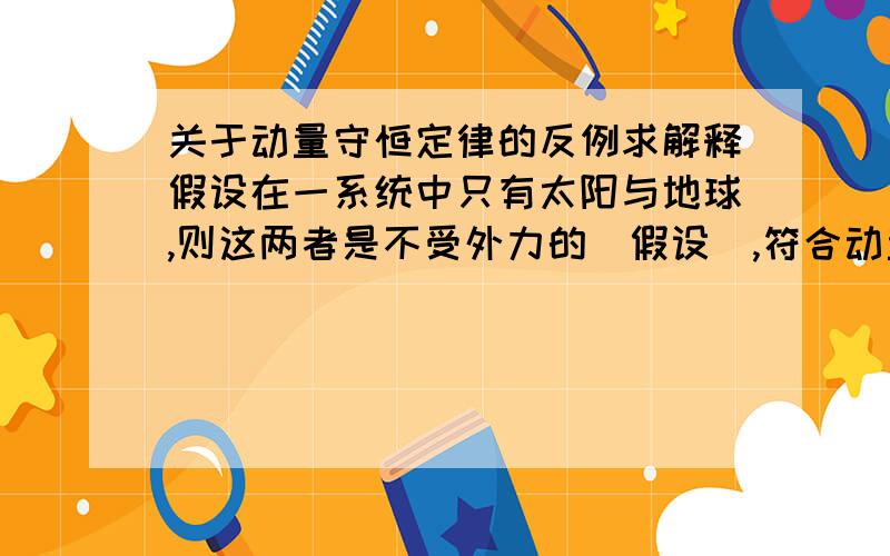 关于动量守恒定律的反例求解释假设在一系统中只有太阳与地球,则这两者是不受外力的（假设）,符合动量守恒定律条件.但太阳是不动的（或者忽略那微小运动）,那么地球动量方向就一直在