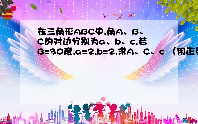 在三角形ABC中,角A、B、C的对边分别为a、b、c,若B=30度,a=2,b=2,求A、C、c （用正弦定理）