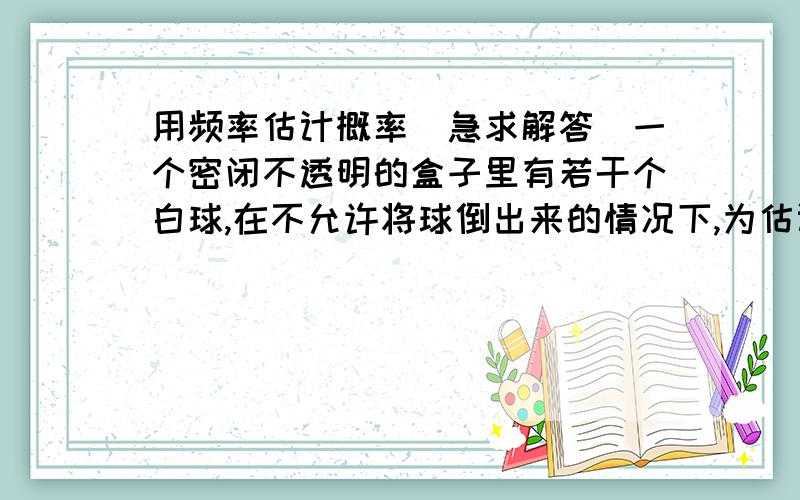 用频率估计概率（急求解答）一个密闭不透明的盒子里有若干个白球,在不允许将球倒出来的情况下,为估计白球的个数,小刚向其中放入8个黑球,摇匀后从中随机摸出一个球记下颜色.再把它放