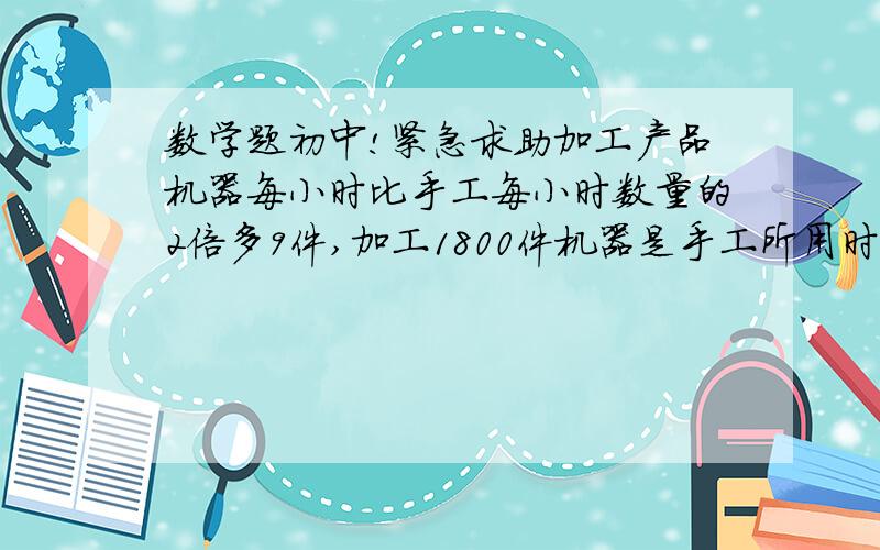 数学题初中!紧急求助加工产品机器每小时比手工每小时数量的2倍多9件,加工1800件机器是手工所用时间的七分之三倍求手工每小时加工数量,大哥们速度： 各位大大们帮帮忙吧~还有分解因式 a