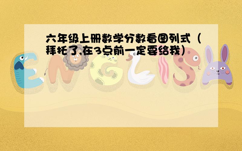 六年级上册数学分数看图列式（拜托了,在3点前一定要给我）