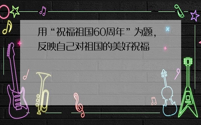 用“祝福祖国60周年”为题,反映自己对祖国的美好祝福