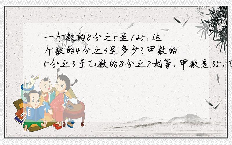 一个数的8分之5是125,这个数的4分之3是多少?甲数的5分之3于乙数的8分之7相等,甲数是35,乙数是多少?列综合算式