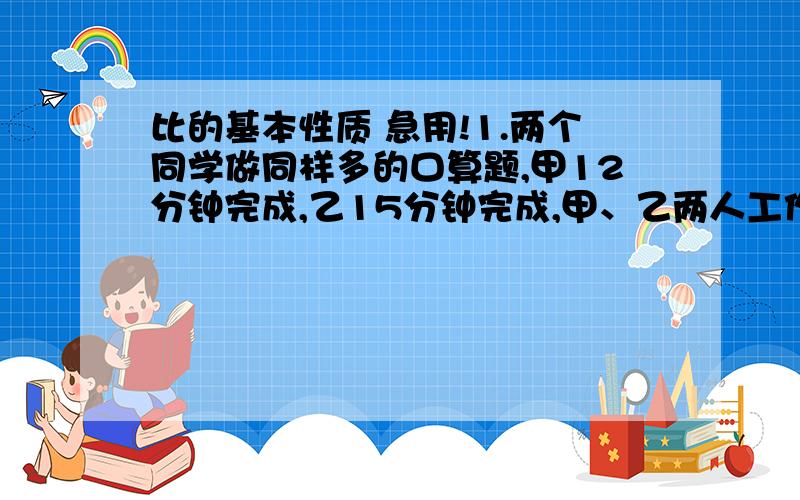 比的基本性质 急用!1.两个同学做同样多的口算题,甲12分钟完成,乙15分钟完成,甲、乙两人工作效率的比是（ ）,比值是（ ）.2.张师傅2小时生产36个零件,李师傅3小时生产60个零件,张师傅和李师