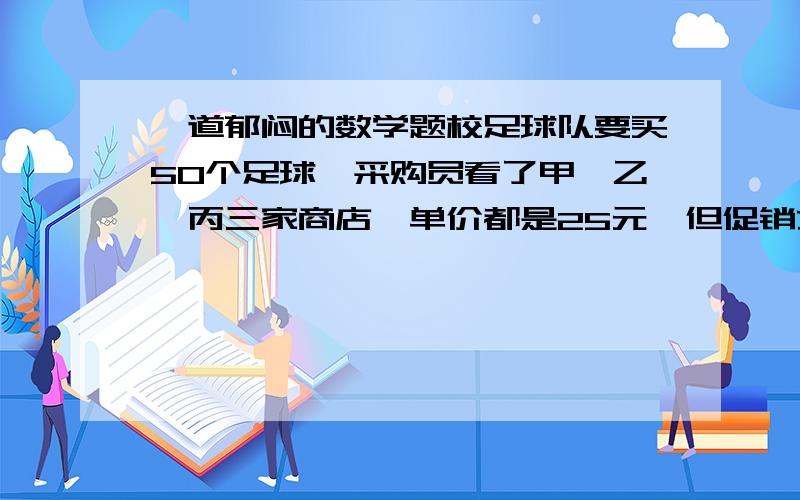 一道郁闷的数学题校足球队要买50个足球,采购员看了甲,乙,丙三家商店,单价都是25元,但促销方式不同.请你帮采购员算一算,去哪家商店买比较合适 (请写出计算过程)甲 店 