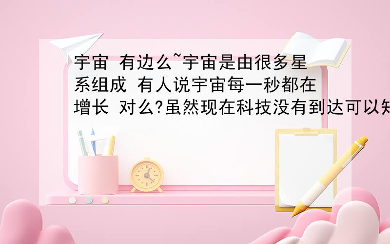 宇宙 有边么~宇宙是由很多星系组成 有人说宇宙每一秒都在增长 对么?虽然现在科技没有到达可以知道宇宙到底有多大的程度,但是宇宙真的是浩瀚无边么．．．