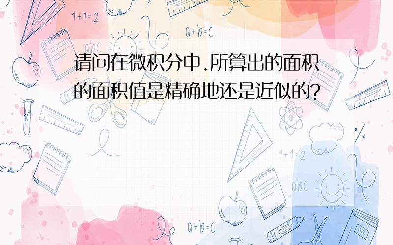 请问在微积分中.所算出的面积的面积值是精确地还是近似的?