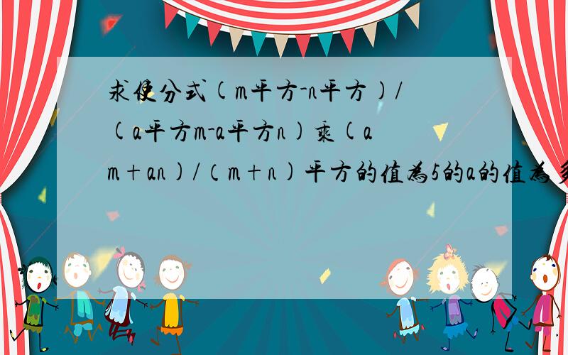 求使分式(m平方-n平方)/(a平方m-a平方n)乘(am+an)/（m+n)平方的值为5的a的值为多少详细点的答案