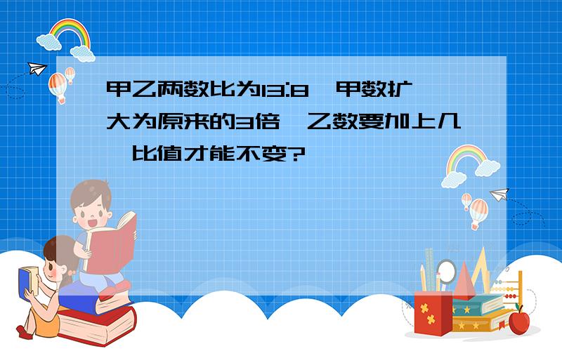 甲乙两数比为13:8,甲数扩大为原来的3倍,乙数要加上几,比值才能不变?