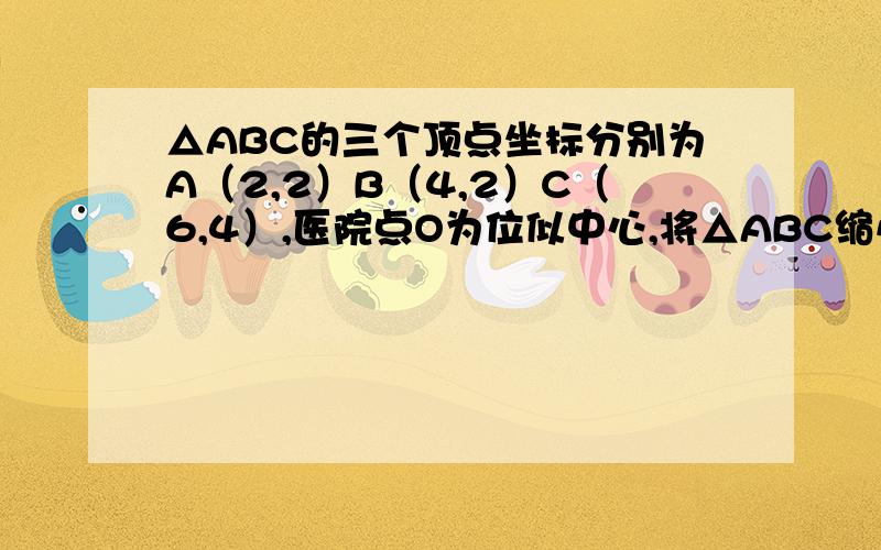 △ABC的三个顶点坐标分别为A（2,2）B（4,2）C（6,4）,医院点O为位似中心,将△ABC缩小是变换后得到的△A'B'C'与△ABC对应边的比为1:2,并求出点A'B'C'的坐标.