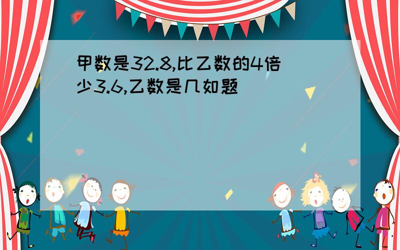 甲数是32.8,比乙数的4倍少3.6,乙数是几如题