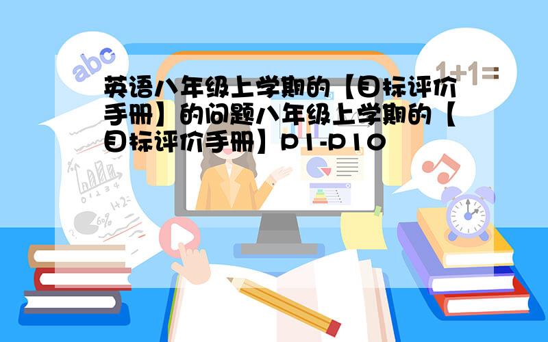 英语八年级上学期的【目标评价手册】的问题八年级上学期的【目标评价手册】P1-P10