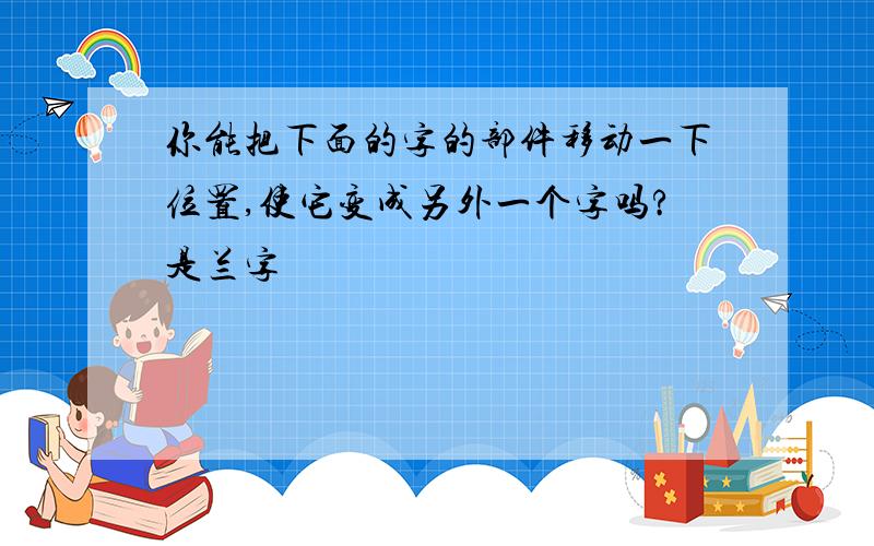 你能把下面的字的部件移动一下位置,使它变成另外一个字吗?是兰字