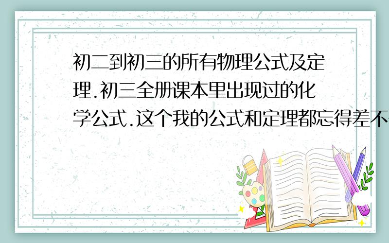 初二到初三的所有物理公式及定理.初三全册课本里出现过的化学公式.这个我的公式和定理都忘得差不多了,也快中考了,那位仁兄的理科好一点的,物理在电学那里详细一点.化学就在制造二氧