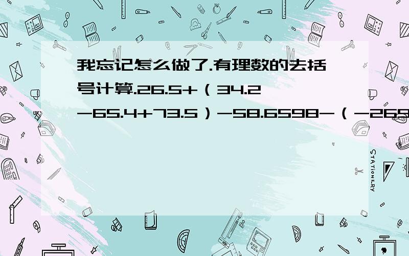 我忘记怎么做了.有理数的去括号计算.26.5+（34.2-65.4+73.5）-58.6598-（-269+119-402）6/17+（2-6/7+2/3）7/18-（-3/7+0.6-1）2+（1+5/2-3/1）2/1-（-2+2/5）计算-|-4/31|+（+2/7）|-5/4|+(+2/1)-|-14|+|-12||-（-7/22）|+|-21/8|