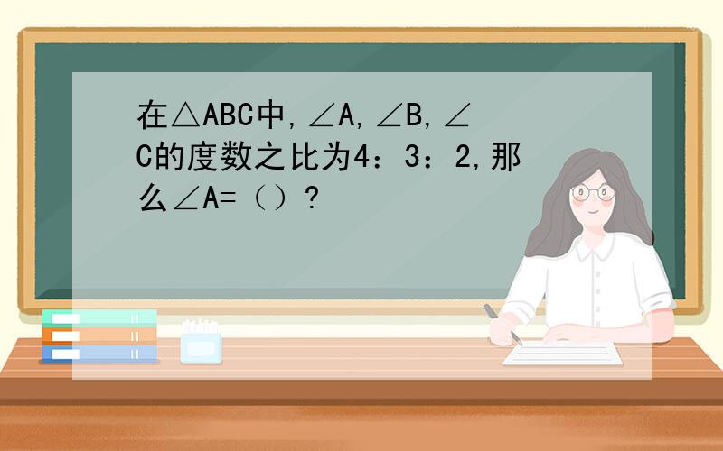 在△ABC中,∠A,∠B,∠C的度数之比为4：3：2,那么∠A=（）?