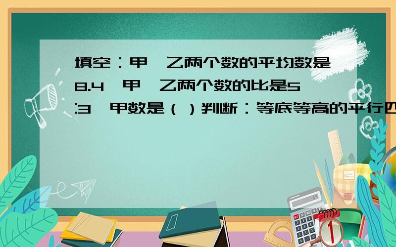 填空：甲,乙两个数的平均数是8.4,甲、乙两个数的比是5:3,甲数是（）判断：等底等高的平行四边形与三角形的面积比是2:1在含盐3％的盐水中,盐与水的比是3:97