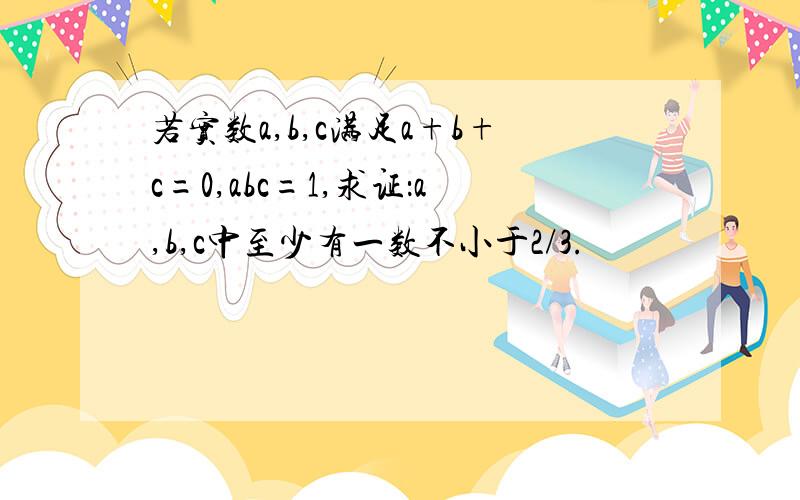 若实数a,b,c满足a+b+c=0,abc=1,求证：a,b,c中至少有一数不小于2/3.