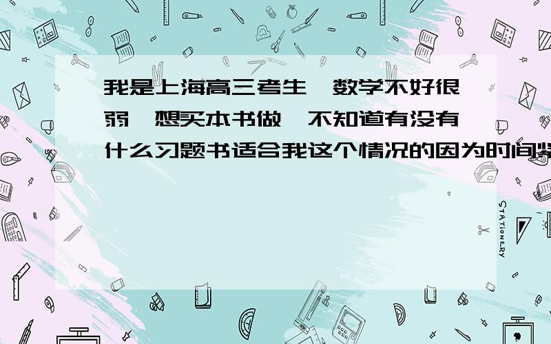 我是上海高三考生,数学不好很弱,想买本书做,不知道有没有什么习题书适合我这个情况的因为时间紧迫,我数学又很差,急需一本一定要适合我情况的辅导书做