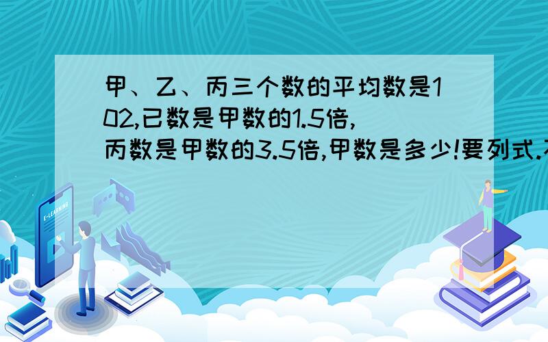 甲、乙、丙三个数的平均数是102,已数是甲数的1.5倍,丙数是甲数的3.5倍,甲数是多少!要列式.不用方程的也可以.