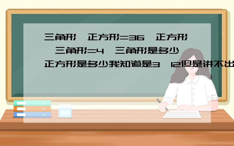 三角形×正方形=36,正方形÷三角形=4,三角形是多少,正方形是多少我知道是3×12但是讲不出道理来,请帮忙讲一下为什么是3×12