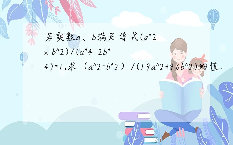 若实数a、b满足等式(a^2×b^2)/(a^4-2b^4)=1,求（a^2-b^2）/(19a^2+96b^2)的值.