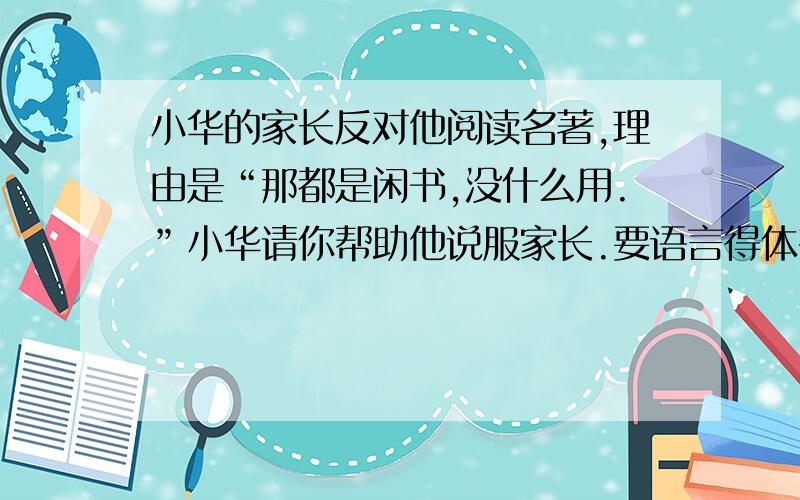 小华的家长反对他阅读名著,理由是“那都是闲书,没什么用.”小华请你帮助他说服家长.要语言得体有理有