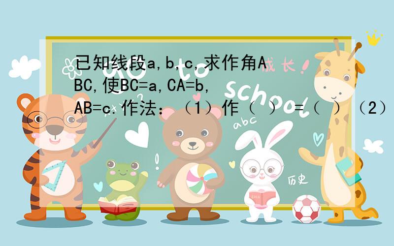 已知线段a,b,c,求作角ABC,使BC=a,CA=b,AB=c.作法：（1）作（ ） =（ ）（2）在BC的同旁,以( )为( ),以( )为半经画( ),再以( ),以( ),两弧交于点( );(3)连接( ),( ),角ABC就是所求作的三角形