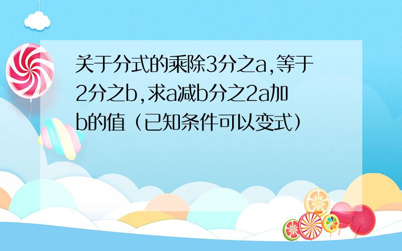 关于分式的乘除3分之a,等于2分之b,求a减b分之2a加b的值（已知条件可以变式）