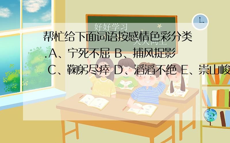 帮忙给下面词语按感情色彩分类.A、宁死不屈 B、捕风捉影 C、鞠躬尽瘁 D、滔滔不绝 E、崇山峻岭 F、高瞻远瞩 G、夸夸其谈 H、雷厉风行I、电闪雷鸣 J、狐假虎威 K、狼狈为奸 L、斩钉截铁请