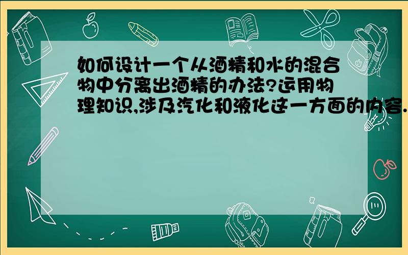 如何设计一个从酒精和水的混合物中分离出酒精的办法?运用物理知识,涉及汽化和液化这一方面的内容.