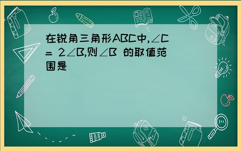 在锐角三角形ABC中,∠C = 2∠B,则∠B 的取值范围是( )