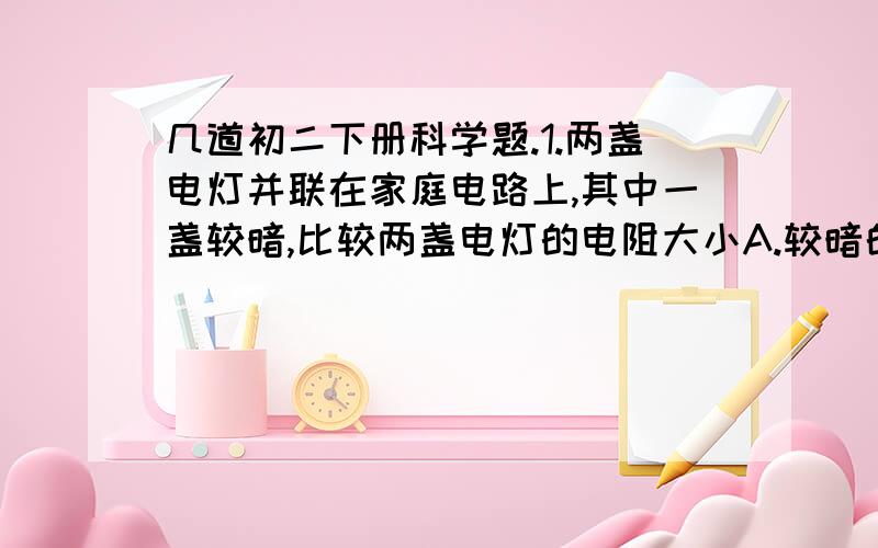 几道初二下册科学题.1.两盏电灯并联在家庭电路上,其中一盏较暗,比较两盏电灯的电阻大小A.较暗的一盏电阻较大 B.较暗的一盏电阻较小C.两盏电阻一样大 D.无法比较2.如果把一条粗细均匀的