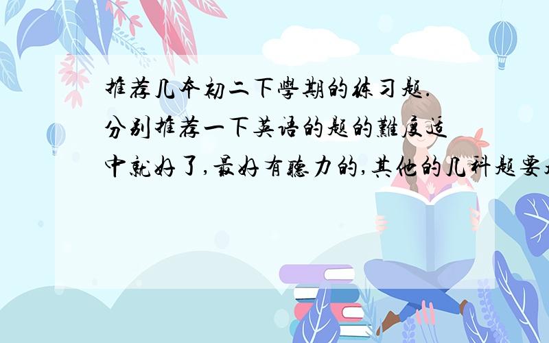 推荐几本初二下学期的练习题.分别推荐一下英语的题的难度适中就好了,最好有听力的,其他的几科题要超难的,拔尖的题.价格都要适中,不要太贵.讲解不用,只要做题的那种就行.