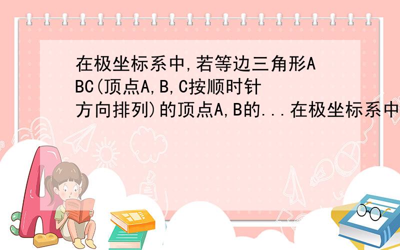 在极坐标系中,若等边三角形ABC(顶点A,B,C按顺时针方向排列)的顶点A,B的...在极坐标系中,若等边三角形ABC(顶点A,B,C按顺时针方向排列)的顶点A,B的极坐标分别为(2,6分之兀),(2,6分之7兀),则顶点C的