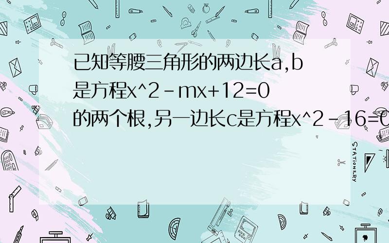 已知等腰三角形的两边长a,b是方程x^2-mx+12=0的两个根,另一边长c是方程x^2-16=0的一个跟,求m的值如题,偶明天要交的!所以a=b=2倍根号3为什么？