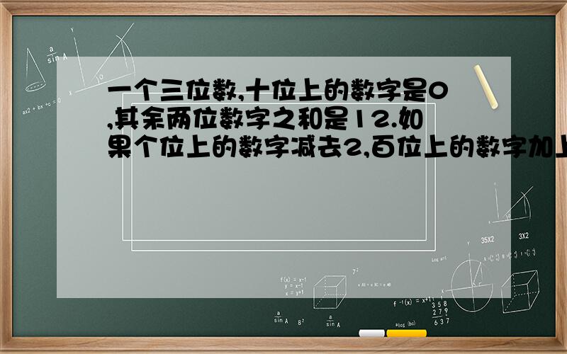 一个三位数,十位上的数字是0,其余两位数字之和是12.如果个位上的数字减去2,百位上的数字加上1,所得的新数比原三位数的百位数字与个位数字对调后所得的数小100，求原数