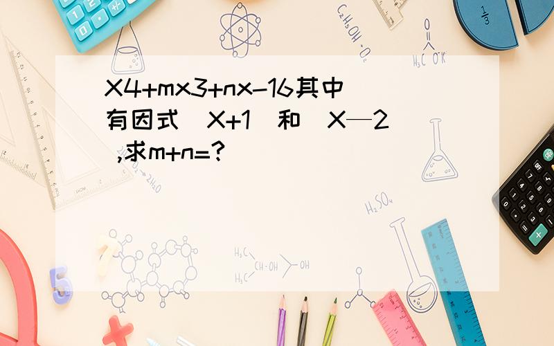 X4+mx3+nx-16其中有因式（X+1）和（X—2） ,求m+n=?