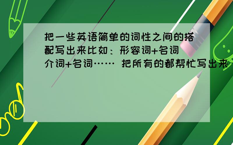 把一些英语简单的词性之间的搭配写出来比如：形容词+名词 介词+名词…… 把所有的都帮忙写出来 谁答的质量好