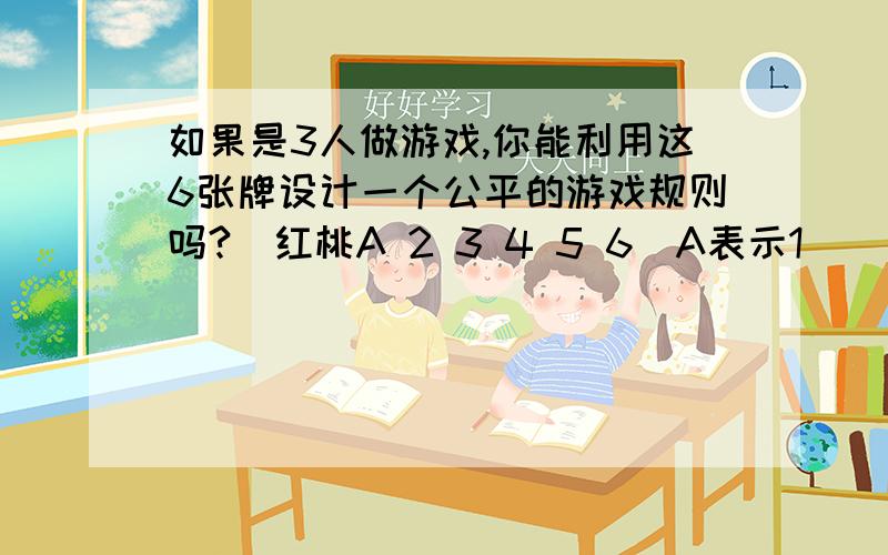 如果是3人做游戏,你能利用这6张牌设计一个公平的游戏规则吗?（红桃A 2 3 4 5 6）A表示1