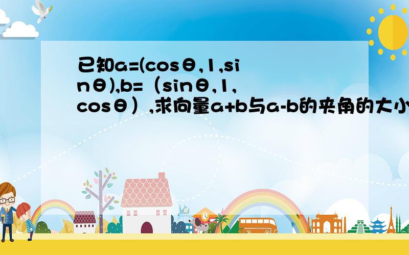 已知a=(cosθ,1,sinθ),b=（sinθ,1,cosθ）,求向量a+b与a-b的夹角的大小