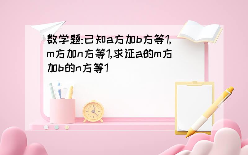 数学题:已知a方加b方等1,m方加n方等1,求证a的m方加b的n方等1