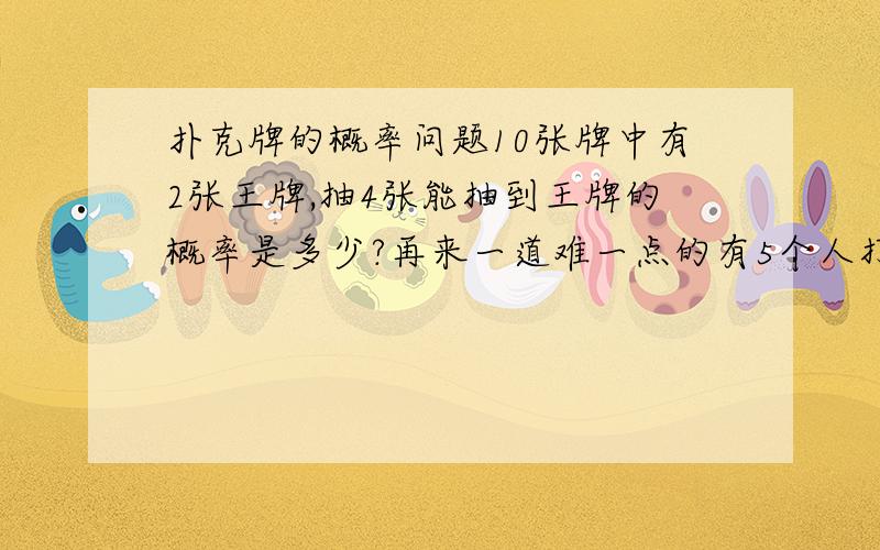 扑克牌的概率问题10张牌中有2张王牌,抽4张能抽到王牌的概率是多少?再来一道难一点的有5个人打扑克,共2副牌108张,其中4张王牌,现在轮流抓牌,求某个人最后能抓到2张或以上王牌的概率.这回