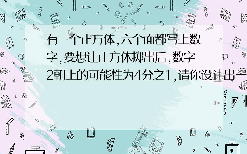 有一个正方体,六个面都写上数字,要想让正方体掷出后,数字2朝上的可能性为4分之1,请你设计出一个方案.快 急